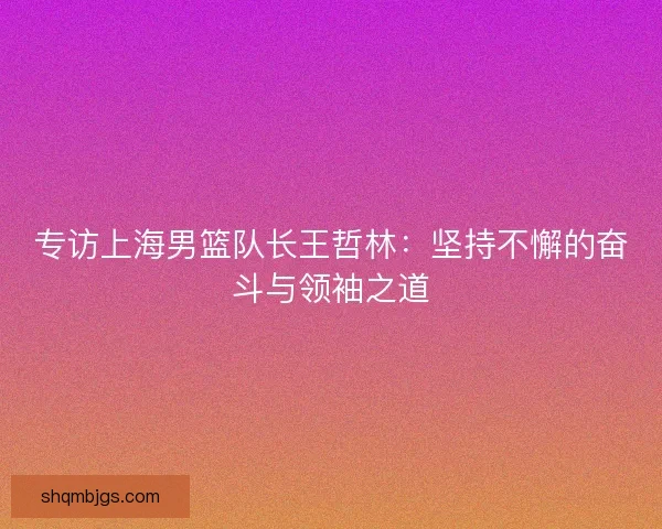 专访上海男篮队长王哲林：坚持不懈的奋斗与领袖之道