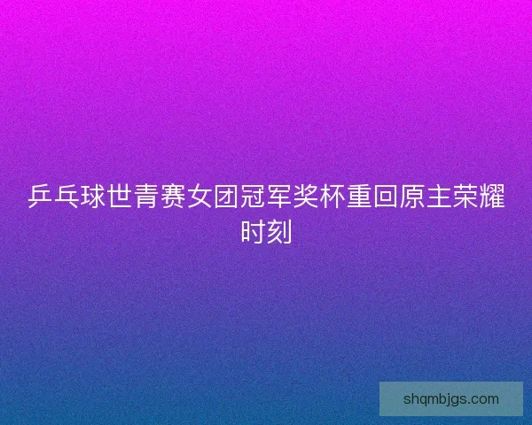 乒乓球世青赛女团冠军奖杯重回原主荣耀时刻