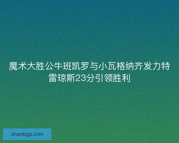 魔术大胜公牛班凯罗与小瓦格纳齐发力特雷琼斯23分引领胜利