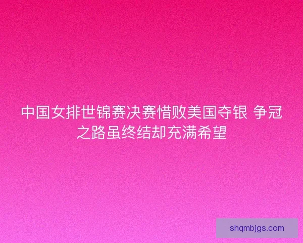 中国女排世锦赛决赛惜败美国夺银 争冠之路虽终结却充满希望